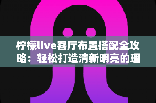 柠檬live客厅布置搭配全攻略:轻松打造清新明亮的理想居家空间 柠檬live客厅布置搭配全攻略:轻松打造清新明亮的理想居家空间