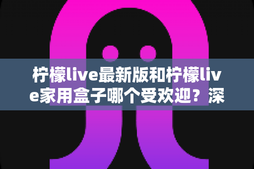 柠檬live最新版和柠檬live家用盒子哪个受欢迎?深度对比分析帮你选出最适合的选择 柠檬live最新版和柠檬live家用盒子哪个受欢迎?深度对比分析帮你选出最适合的选择