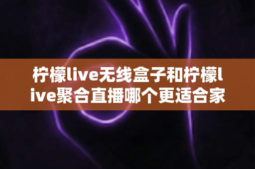 柠檬live无线盒子和柠檬live聚合直播哪个更适合家用？深度对比帮你找到理想家庭观影方案