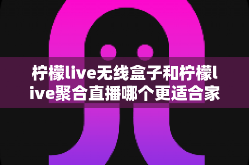 柠檬live无线盒子和柠檬live聚合直播哪个更适合家用？深度对比帮你找到理想家庭观影方案