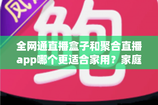 全网通直播盒子和聚合直播app哪个更适合家用？家庭大屏观影方案深度对比与选购全攻略