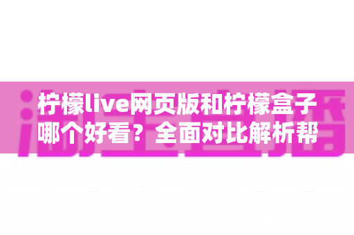 柠檬live网页版和柠檬盒子哪个好看？全面对比解析帮你找到最佳观看体验