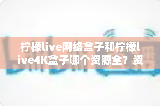 柠檬live网络盒子和柠檬live4K盒子哪个资源全？资源对比与选购指南一文讲透