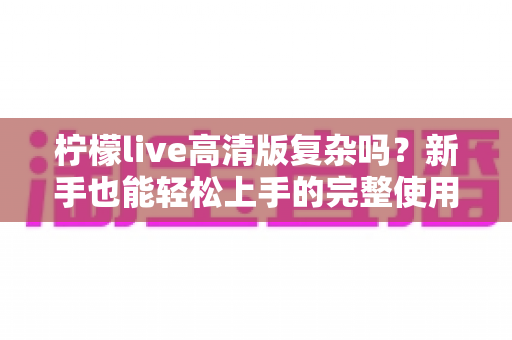 柠檬live高清版复杂吗?新手也能轻松上手的完整使用解析 柠檬live高清版复杂吗?新手也能轻松上手的完整使用解析
