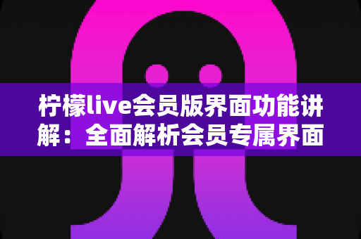 柠檬live会员版界面功能讲解：全面解析会员专属界面布局与核心功能，助你玩转每一步