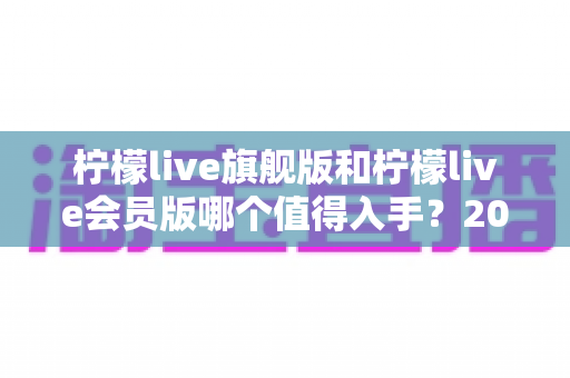 柠檬live旗舰版和柠檬live会员版哪个值得入手?2025年最全选购对比指南帮你一次看懂 柠檬live旗舰版和柠檬live会员版哪个值得入手?2025年最全选购对比指南帮你一次看懂