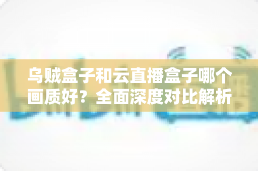 乌贼盒子和云直播盒子哪个画质好？全面深度对比解析，帮你选对高清电视盒子