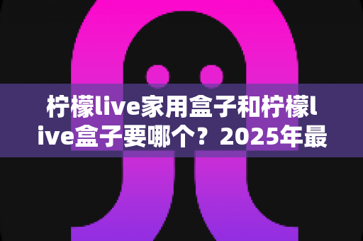 柠檬live家用盒子和柠檬live盒子要哪个？2025年最全选购对比指南帮你一次选对不踩坑