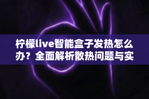 柠檬live智能盒子发热怎么办?全面解析散热问题与实用解决方案指南 柠檬live智能盒子发热怎么办?全面解析散热问题与实用解决方案指南