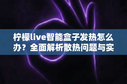 柠檬live智能盒子发热怎么办?全面解析散热问题与实用解决方案指南 柠檬live智能盒子发热怎么办?全面解析散热问题与实用解决方案指南
