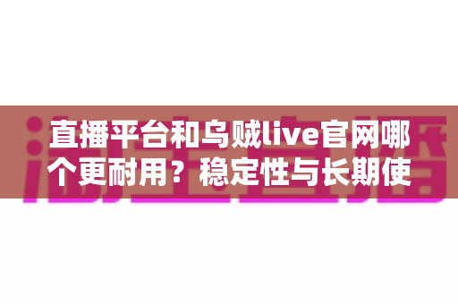 直播平台和乌贼live官网哪个更耐用?稳定性与长期使用体验深度测评指南 直播平台和乌贼live官网哪个更耐用?稳定性与长期使用体验深度测评指南