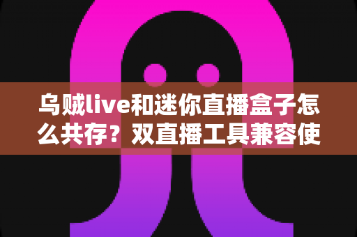 乌贼live和迷你直播盒子怎么共存？双直播工具兼容使用全攻略与优化技巧详解