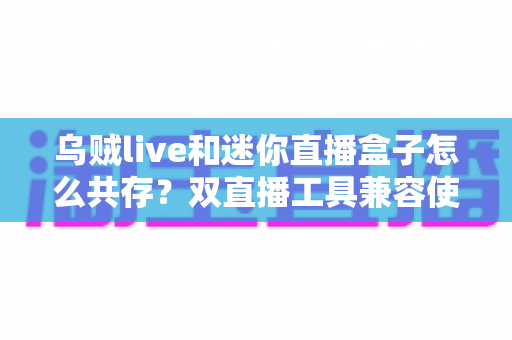 乌贼live和迷你直播盒子怎么共存？双直播工具兼容使用全攻略与优化技巧详解