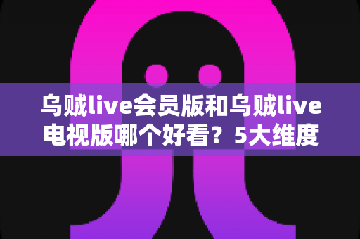 乌贼live会员版和乌贼live电视版哪个好看？5大维度全面对比，帮你一次选对版本不踩坑