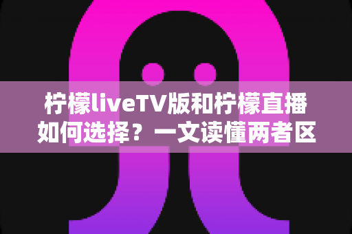 柠檬liveTV版和柠檬直播如何选择？一文读懂两者区别与适用场景