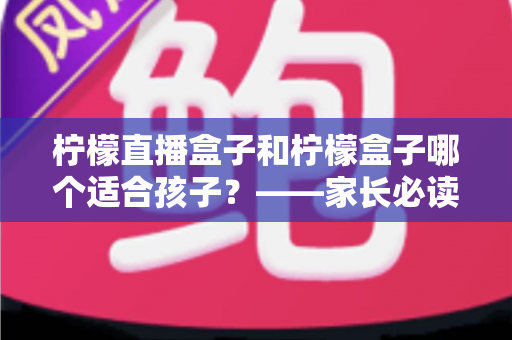 柠檬直播盒子和柠檬盒子哪个适合孩子?——家长必读的详细对比与安全使用指南 柠檬直播盒子和柠檬盒子哪个适合孩子?——家长必读的详细对比与安全使用指南
