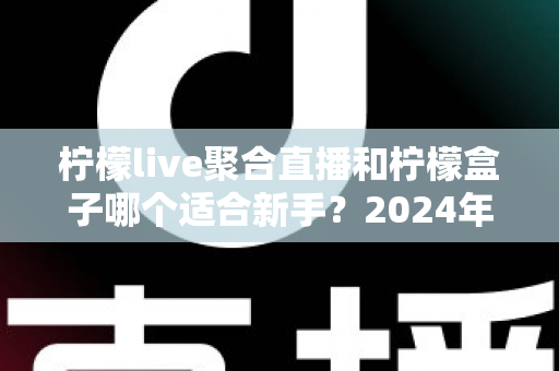 柠檬live聚合直播和柠檬盒子哪个适合新手？2024年最全入门选择指南