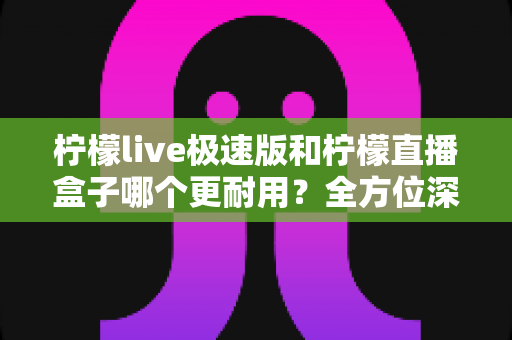 柠檬live极速版和柠檬直播盒子哪个更耐用？全方位深度对比分析，帮你选到更长久耐用的直播工具