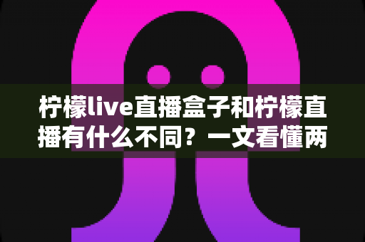 柠檬live直播盒子和柠檬直播有什么不同？一文看懂两者核心区别与选购全攻略