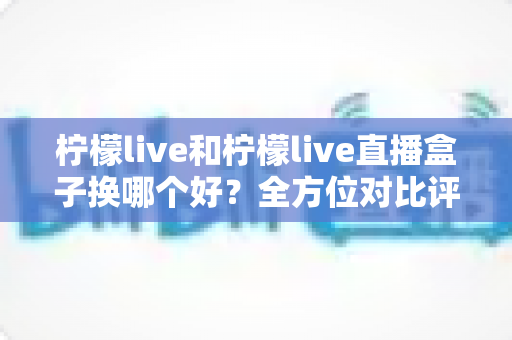 柠檬live和柠檬live直播盒子换哪个好?全方位对比评测与选择指南帮你一次选对 柠檬live和柠檬live直播盒子换哪个好?全方位对比评测与选择指南帮你一次选对