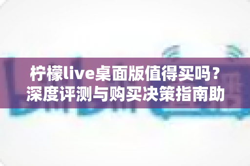 柠檬live桌面版值得买吗？深度评测与购买决策指南助你避坑