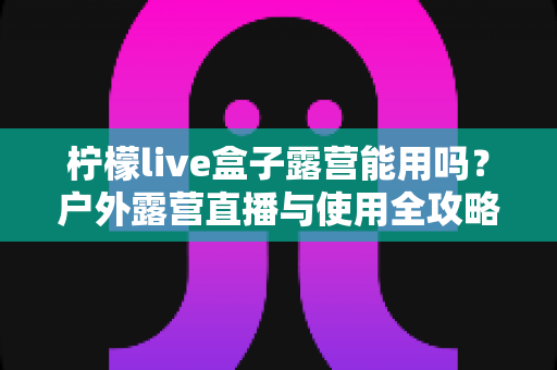柠檬live盒子露营能用吗?户外露营直播与使用全攻略详解 柠檬live盒子露营能用吗?户外露营直播与使用全攻略详解