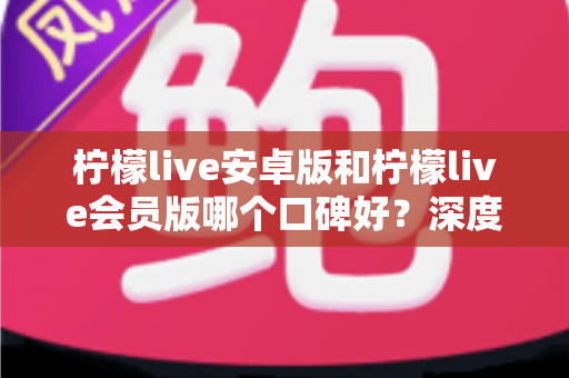 柠檬live安卓版和柠檬live会员版哪个口碑好？深度对比评测帮你选对版本