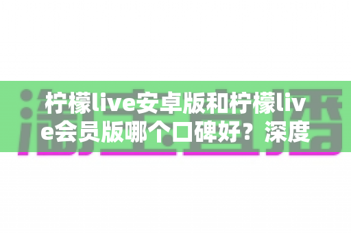 柠檬live安卓版和柠檬live会员版哪个口碑好？深度对比评测帮你选对版本