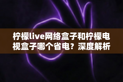 柠檬live网络盒子和柠檬电视盒子哪个省电?深度解析两款盒子功耗差异与省电选购全攻略 柠檬live网络盒子和柠檬电视盒子哪个省电?深度解析两款盒子功耗差异与省电选购全攻略