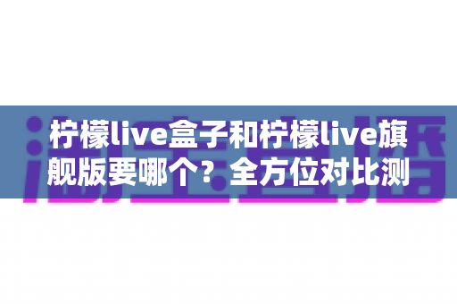 柠檬live盒子和柠檬live旗舰版要哪个?全方位对比测评帮你选对不踩坑 柠檬live盒子和柠檬live旗舰版要哪个?全方位对比测评帮你选对不踩坑