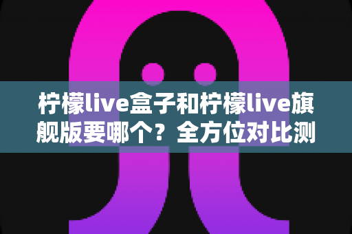 柠檬live盒子和柠檬live旗舰版要哪个?全方位对比测评帮你选对不踩坑 柠檬live盒子和柠檬live旗舰版要哪个?全方位对比测评帮你选对不踩坑