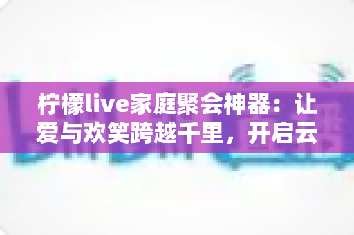 柠檬live家庭聚会神器:让爱与欢笑跨越千里,开启云端团圆新时代 柠檬live家庭聚会神器:让爱与欢笑跨越千里,开启云端团圆新时代
