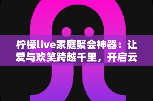 柠檬live家庭聚会神器:让爱与欢笑跨越千里,开启云端团圆新时代 柠檬live家庭聚会神器:让爱与欢笑跨越千里,开启云端团圆新时代
