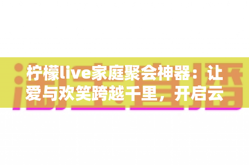 柠檬live家庭聚会神器:让爱与欢笑跨越千里,开启云端团圆新时代 柠檬live家庭聚会神器:让爱与欢笑跨越千里,开启云端团圆新时代