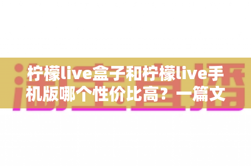 柠檬live盒子和柠檬live手机版哪个性价比高？一篇文章看懂两者差异与选购建议