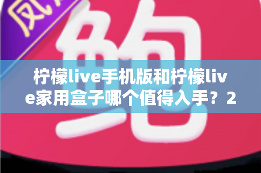 柠檬live手机版和柠檬live家用盒子哪个值得入手?2025最新选购指南与真实体验深度对比分析 柠檬live手机版和柠檬live家用盒子哪个值得入手?2025最新选购指南与真实体验深度对比分析
