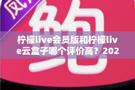 柠檬live会员版和柠檬live云盒子哪个评价高?2025最新深度对比评测与避坑选购指南 柠檬live会员版和柠檬live云盒子哪个评价高?2025最新深度对比评测与避坑选购指南