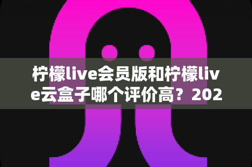 柠檬live会员版和柠檬live云盒子哪个评价高?2025最新深度对比评测与避坑选购指南 柠檬live会员版和柠檬live云盒子哪个评价高?2025最新深度对比评测与避坑选购指南