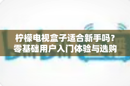 柠檬电视盒子适合新手吗?零基础用户入门体验与选购全解析 柠檬电视盒子适合新手吗?零基础用户入门体验与选购全解析