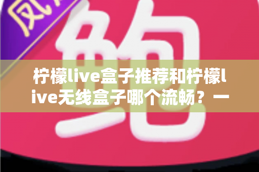 柠檬live盒子推荐和柠檬live无线盒子哪个流畅?一文读懂选购要点与流畅度真相 柠檬live盒子推荐和柠檬live无线盒子哪个流畅?一文读懂选购要点与流畅度真相