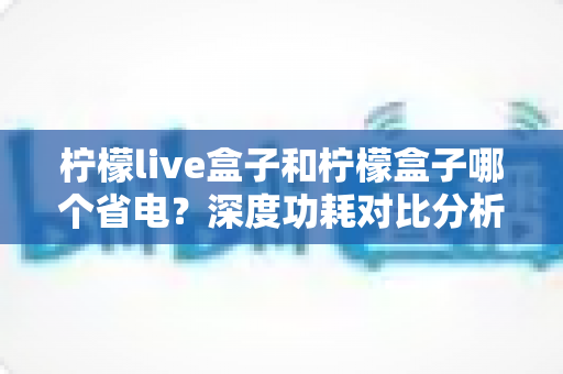 柠檬live盒子和柠檬盒子哪个省电？深度功耗对比分析与实用省电技巧全攻略
