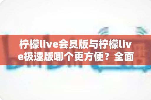柠檬live会员版与柠檬live极速版哪个更方便?全面对比帮你选出最适合的版本 柠檬live会员版与柠檬live极速版哪个更方便?全面对比帮你选出最适合的版本