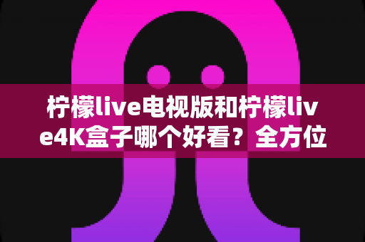 柠檬live电视版和柠檬live4K盒子哪个好看?全方位深度对比测评与选购指南 柠檬live电视版和柠檬live4K盒子哪个好看?全方位深度对比测评与选购指南