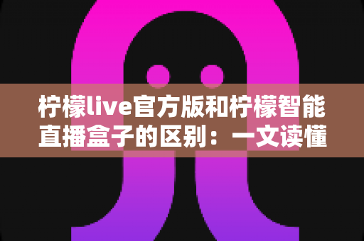 柠檬live官方版和柠檬智能直播盒子的区别：一文读懂直播软件与硬件的全方位差异