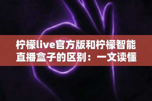 柠檬live官方版和柠檬智能直播盒子的区别：一文读懂直播软件与硬件的全方位差异