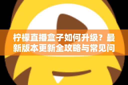 柠檬直播盒子如何升级?最新版本更新全攻略与常见问题一次讲清 柠檬直播盒子如何升级?最新版本更新全攻略与常见问题一次讲清