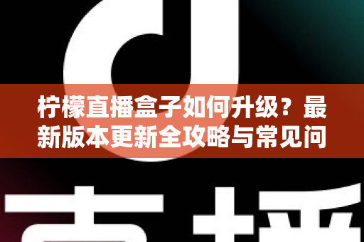 柠檬直播盒子如何升级?最新版本更新全攻略与常见问题一次讲清 柠檬直播盒子如何升级?最新版本更新全攻略与常见问题一次讲清