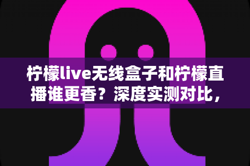 柠檬live无线盒子和柠檬直播谁更香？深度实测对比，帮你选对直播方案不踩坑