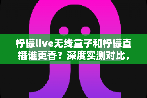 柠檬live无线盒子和柠檬直播谁更香？深度实测对比，帮你选对直播方案不踩坑
