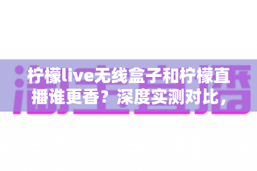 柠檬live无线盒子和柠檬直播谁更香？深度实测对比，帮你选对直播方案不踩坑